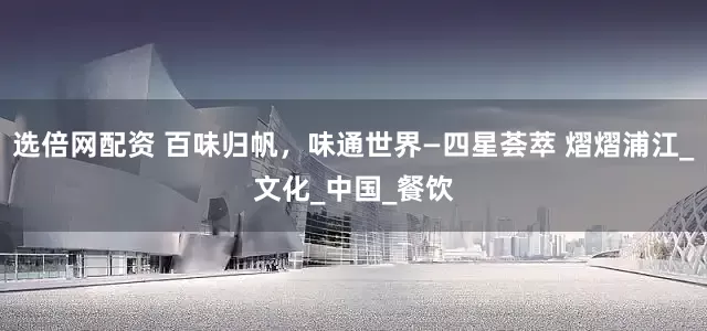 选倍网配资 百味归帆，味通世界—四星荟萃 熠熠浦江_文化_中国_餐饮