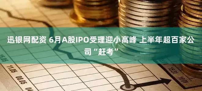 迅银网配资 6月A股IPO受理迎小高峰 上半年超百家公司“赶考”
