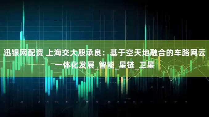 迅银网配资 上海交大殷承良：基于空天地融合的车路网云一体化发展_智能_星链_卫星