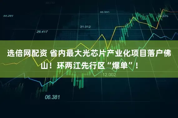 选倍网配资 省内最大光芯片产业化项目落户佛山！环两江先行区“爆单”！